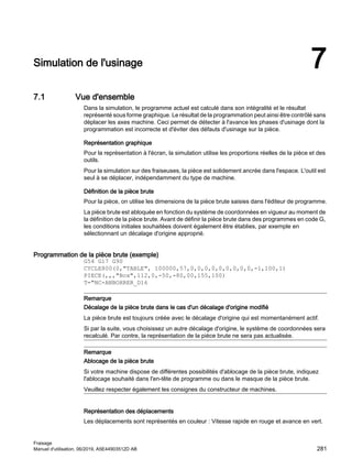 Simulation de l'usinage 7
7.1 Vue d'ensemble
Dans la simulation, le programme actuel est calculé dans son intégralité et le résultat
représenté sous forme graphique. Le résultat de la programmation peut ainsi être contrôlé sans
déplacer les axes machine. Ceci permet de détecter à l'avance les phases d'usinage dont la
programmation est incorrecte et d'éviter des défauts d'usinage sur la pièce.
Représentation graphique
Pour la représentation à l'écran, la simulation utilise les proportions réelles de la pièce et des
outils.
Pour la simulation sur des fraiseuses, la pièce est solidement ancrée dans l'espace. L'outil est
seul à se déplacer, indépendamment du type de machine.
Définition de la pièce brute
Pour la pièce, on utilise les dimensions de la pièce brute saisies dans l'éditeur de programme.
La pièce brute est abloquée en fonction du système de coordonnées en vigueur au moment de
la définition de la pièce brute. Avant de définir la pièce brute dans des programmes en code G,
les conditions initiales souhaitées doivent également être établies, par exemple en
sélectionnant un décalage d'origine approprié.
Programmation de la pièce brute (exemple)
G54 G17 G90
CYCLE800(0,TABLE, 100000,57,0,0,0,0,0,0,0,0,0,-1,100,1)
PIECE(,,,Box,112,0,-50,-80,00,155,100)
T=NC-ANBOHRER_D16
Remarque
Décalage de la pièce brute dans le cas d'un décalage d'origine modifié
La pièce brute est toujours créée avec le décalage d'origine qui est momentanément actif.
Si par la suite, vous choisissez un autre décalage d'origine, le système de coordonnées sera
recalculé. Par contre, la représentation de la pièce brute ne sera pas actualisée.
Remarque
Ablocage de la pièce brute
Si votre machine dispose de différentes possibilités d'ablocage de la pièce brute, indiquez
l'ablocage souhaité dans l'en-tête de programme ou dans le masque de la pièce brute.
Veuillez respecter également les consignes du constructeur de machines.
Représentation des déplacements
Les déplacements sont représentés en couleur : Vitesse rapide en rouge et avance en vert.
Fraisage
Manuel d'utilisation, 06/2019, A5E44903512D AB 281
 