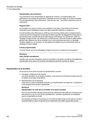 Représentation des profondeurs
Les profondeurs sont représentées en dégradé de couleurs. La représentation des
profondeurs vous indique la profondeur à laquelle se trouve l'usinage au moment considéré.
Pour la représentation des profondeurs, il est convenu que : la couleur s'assombrit avec la
profondeur.
Rapports SCM
La simulation est conçue comme une simulation d'une pièce, c'est-à-dire qu'il n'est pas
nécessaire que le décalage d'origine soit déjà exactement effleuré ou déterminé.
Il existe toutefois des références au SCM qui sont incontournables dans la programmation,
comme le point de changement d'outil dans le SCM, la position de dégagement nécessaire au
pivotement et les composantes de la table dans la cinématique d'un pivotement. Selon le
décalage d'origine actuel, ces références au SCM peuvent, dans des situations défavorables,
générer des collisions lors de la simulation qui ne se produiraient pas avec un décalage
d'origine réaliste ou, au contraire, ne pas générer de collisions qui se produiraient avec un
décalage d'origine réaliste.
Frames programmables
Tous les frames et tous les décalages d'origine sont pris en compte pour la simulation.
Remarque
Axes orientés manuellement
Veuillez noter que les orientations durant la simulation et le dessin simultané sont également
représentées si les axes sont orientés manuellement pendant la phase de départ.
Représentation de la simulation
Vous avez le choix entre les types de représentation suivants :
● Simulation d'enlèvement de matière
Lors de la simulation ou du dessin simultané, vous poursuivez directement l'enlèvement de
la matière de la pièce brute définie.
● Représentation de la trajectoire
Vous avez en outre la possibilité d'ajouter une représentation de trajectoire. La trajectoire
d'outil programmée est alors représentée.
Remarque
Représentation de l'outil dans la simulation et le dessin simultané
Pour qu'une simulation de pièce puisse avoir lieu même avec des outils qui n'ont pas encore
été mesurés ou qui ne l'ont été que partiellement, certaines hypothèses sont adoptées
quant à la géométrie de l'outil.
Par exemple, la longueur d'une fraise ou d'un foret est déterminée comme étant une valeur
proportionnelle au rayon d'outil afin qu'un enlèvement de matière puisse être simulé.
Simulation de l'usinage
7.1 Vue d'ensemble
Fraisage
282 Manuel d'utilisation, 06/2019, A5E44903512D AB
 