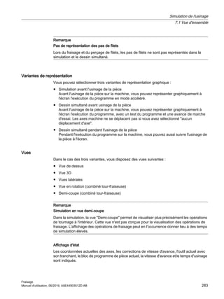 Remarque
Pas de représentation des pas de filets
Lors du fraisage et du perçage de filets, les pas de filets ne sont pas représentés dans la
simulation et le dessin simultané.
Variantes de représentation
Vous pouvez sélectionner trois variantes de représentation graphique :
● Simulation avant l'usinage de la pièce
Avant l'usinage de la pièce sur la machine, vous pouvez représenter graphiquement à
l'écran l'exécution du programme en mode accéléré.
● Dessin simultané avant usinage de la pièce
Avant l'usinage de la pièce sur la machine, vous pouvez représenter graphiquement à
l'écran l'exécution du programme, avec un test du programme et une avance de marche
d'essai. Les axes machine ne se déplacent pas si vous avez sélectionné aucun
déplacement d'axe.
● Dessin simultané pendant l'usinage de la pièce
Pendant l'exécution du programme sur la machine, vous pouvez aussi suivre l'usinage de
la pièce à l'écran.
Vues
Dans le cas des trois variantes, vous disposez des vues suivantes :
● Vue de dessus
● Vue 3D
● Vues latérales
● Vue en rotation (combiné tour-fraiseuse)
● Demi-coupe (combiné tour-fraiseuse)
Remarque
Simulation en vue demi-coupe
Dans la simulation, la vue Demi-coupe permet de visualiser plus précisément les opérations
de tournage à l'intérieur. Cette vue n'est pas conçue pour la visualisation des opérations de
fraisage. L'affichage des opérations de fraisage peut en l'occurrence donner lieu à des temps
de simulation élevés.
Affichage d'état
Les coordonnées actuelles des axes, les corrections de vitesse d'avance, l'outil actuel avec
son tranchant, le bloc de programme de pièce actuel, la vitesse d'avance et le temps d'usinage
sont indiqués.
Simulation de l'usinage
7.1 Vue d'ensemble
Fraisage
Manuel d'utilisation, 06/2019, A5E44903512D AB 283
 