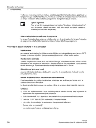 Toutes ces vues comportent une horloge qui s'écoule pendant la représentation graphique. Le
temps d'usinage est affiché en heures, minutes et secondes. Il correspond approximativement
au temps nécessaire à l'exécution du programme, changement d'outil compris.
Options logicielles
Pour la vue 3D, vous avez besoin de l'option Simulation 3D de la pièce finie.
Pour la fonction Dessin simultané, vous avez besoin de l'option Dessin si‐
multané (simulation en temps réel).
Détermination du temps d'exécution du programme
Le temps d'exécution du programme est déterminé lors de la simulation. Le temps d'exécution
du programme est affiché temporairement dans l'éditeur à la fin du programme.
Propriétés du dessin simultané et de la simulation
Déplacements
Au cours de la simulation, les déplacements affichés sont mémorisés dans un tampon FIFO.
Lorsque ce tampon est plein, chaque nouveau déplacement efface le plus ancien.
Représentation optimisée
Après la suspension ou l'arrêt de la simulation d'usinage, la représentation est encore une fois
convertie en une image haute résolution. Il arrive que cela ne soit pas possible. Lorsque tel est
le cas, le message Impossible de créer l'image haute résolution s'affiche.
Délimitation de la zone de travail
Aucune délimitation de la zone de travail ni aucun fin de course logiciel n'est actif pour la
simulation d'une pièce.
Position de départ durant la simulation et le dessin simultané
Pour la simulation, la position de départ est recalculée, via le décalage d'origine, pour le
système de coordonnées pièce.
Le dessin simultané commence à la position même où se trouve à cet instant la machine.
Limitations
● Traori : les déplacements à 5 axes sont interpolés de manière linéaire. Il est impossible de
représenter des déplacements plus complexes.
● Prise de référence : G74 à partir du déroulement d'un programme ne fonctionne pas.
● L'alarme 15110 Bloc REORG impossible n'est pas affichée.
● Les cycles de compilation ne sont pris en charge que partiellement.
● Aucune prise en charge AP.
● Les conteneurs d'axes ne sont pas pris en charge.
Simulation de l'usinage
7.1 Vue d'ensemble
Fraisage
284 Manuel d'utilisation, 06/2019, A5E44903512D AB
 