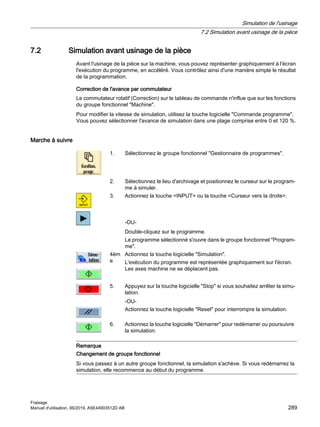 7.2 Simulation avant usinage de la pièce
Avant l'usinage de la pièce sur la machine, vous pouvez représenter graphiquement à l'écran
l'exécution du programme, en accéléré. Vous contrôlez ainsi d'une manière simple le résultat
de la programmation.
Correction de l'avance par commutateur
Le commutateur rotatif (Correction) sur le tableau de commande n'influe que sur les fonctions
du groupe fonctionnel Machine.
Pour modifier la vitesse de simulation, utilisez la touche logicielle Commande programme.
Vous pouvez sélectionner l'avance de simulation dans une plage comprise entre 0 et 120 %.
Marche à suivre
1. Sélectionnez le groupe fonctionnel Gestionnaire de programmes.
2. Sélectionnez le lieu d'archivage et positionnez le curseur sur le program‐
me à simuler.
3. Actionnez la touche INPUT ou la touche Curseur vers la droite.
-OU-
Double-cliquez sur le programme.
Le programme sélectionné s'ouvre dans le groupe fonctionnel Program‐
me.
4èm
e
Actionnez la touche logicielle Simulation.
L'exécution du programme est représentée graphiquement sur l'écran.
Les axes machine ne se déplacent pas.
5. Appuyez sur la touche logicielle Stop si vous souhaitez arrêter la simu‐
lation.
-OU-
Actionnez la touche logicielle Reset pour interrompre la simulation.
6. Actionnez la touche logicielle Démarrer pour redémarrer ou poursuivre
la simulation.
Remarque
Changement de groupe fonctionnel
Si vous passez à un autre groupe fonctionnel, la simulation s'achève. Si vous redémarrez la
simulation, elle recommence au début du programme.
Simulation de l'usinage
7.2 Simulation avant usinage de la pièce
Fraisage
Manuel d'utilisation, 06/2019, A5E44903512D AB 289
 