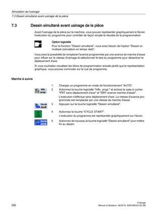 7.3 Dessin simultané avant usinage de la pièce
Avant l'usinage de la pièce sur la machine, vous pouvez représenter graphiquement à l'écran
l'exécution du programme pour contrôler de façon simple le résultat de la programmation.
Option logicielle
Pour la fonction Dessin simultané, vous avez besoin de l'option Dessin si‐
multané (simulation en temps réel).
Vous avez la possibilité de remplacer l'avance programmée par une avance de marche d'essai
pour influer sur la vitesse d'usinage et sélectionner le test du programme pour désactiver le
déplacement d'axe.
Si vous souhaitez visualiser les blocs de programmation actuels plutôt que la représentation
graphique, vous pouvez commuter sur la vue de programme.
Marche à suivre
1. Chargez un programme en mode de fonctionnement AUTO.
2. Actionnez la touche logicielle Influ. progr. et activez la case à cocher
PRT sans déplacement d'axe et DRY avance marche d'essai.
L'exécution s'effectue sans déplacement d'axe. La vitesse d'avance pro‐
grammée est remplacée par une vitesse de marche d'essai.
3. Appuyez sur la touche logicielle Dessin simultané.
4. Actionnez la touche CYCLE START.
L'exécution du programme est représentée graphiquement sur l'écran.
5. Actionnez de nouveau la touche logicielle Dessin simultané pour mettre
fin au dessin.
Simulation de l'usinage
7.3 Dessin simultané avant usinage de la pièce
Fraisage
290 Manuel d'utilisation, 06/2019, A5E44903512D AB
 