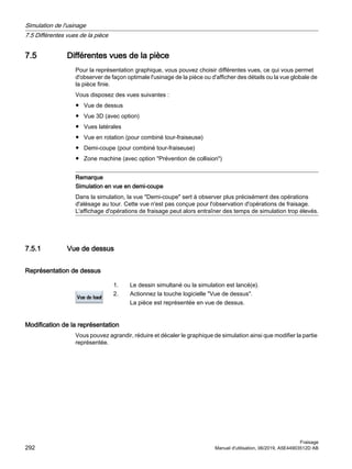 7.5 Différentes vues de la pièce
Pour la représentation graphique, vous pouvez choisir différentes vues, ce qui vous permet
d'observer de façon optimale l'usinage de la pièce ou d'afficher des détails ou la vue globale de
la pièce finie.
Vous disposez des vues suivantes :
● Vue de dessus
● Vue 3D (avec option)
● Vues latérales
● Vue en rotation (pour combiné tour-fraiseuse)
● Demi-coupe (pour combiné tour-fraiseuse)
● Zone machine (avec option Prévention de collision)
Remarque
Simulation en vue en demi-coupe
Dans la simulation, la vue Demi-coupe sert à observer plus précisément des opérations
d'alésage au tour. Cette vue n'est pas conçue pour l'observation d'opérations de fraisage.
L'affichage d'opérations de fraisage peut alors entraîner des temps de simulation trop élevés.
7.5.1 Vue de dessus
Représentation de dessus
1. Le dessin simultané ou la simulation est lancé(e).
2. Actionnez la touche logicielle Vue de dessus.
La pièce est représentée en vue de dessus.
Modification de la représentation
Vous pouvez agrandir, réduire et décaler le graphique de simulation ainsi que modifier la partie
représentée.
Simulation de l'usinage
7.5 Différentes vues de la pièce
Fraisage
292 Manuel d'utilisation, 06/2019, A5E44903512D AB
 