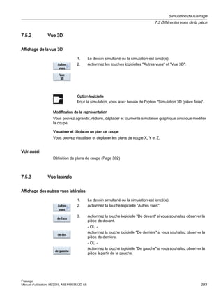 7.5.2 Vue 3D
Affichage de la vue 3D
1. Le dessin simultané ou la simulation est lancé(e).
2. Actionnez les touches logicielles Autres vues et Vue 3D.
Option logicielle
Pour la simulation, vous avez besoin de l'option Simulation 3D (pièce finie).
Modification de la représentation
Vous pouvez agrandir, réduire, déplacer et tourner la simulation graphique ainsi que modifier
la coupe.
Visualiser et déplacer un plan de coupe
Vous pouvez visualiser et déplacer les plans de coupe X, Y et Z.
Voir aussi
Définition de plans de coupe (Page 302)
7.5.3 Vue latérale
Affichage des autres vues latérales
1. Le dessin simultané ou la simulation est lancé(e).
2. Actionnez la touche logicielle Autres vues.
3. Actionnez la touche logicielle De devant si vous souhaitez observer la
pièce de devant.
- OU -
Actionnez la touche logicielle De derrière si vous souhaitez observer la
pièce de derrière.
- OU -
Actionnez la touche logicielle De gauche si vous souhaitez observer la
pièce à partir de la gauche.
Simulation de l'usinage
7.5 Différentes vues de la pièce
Fraisage
Manuel d'utilisation, 06/2019, A5E44903512D AB 293
 
