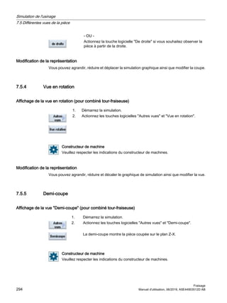 - OU -
Actionnez la touche logicielle De droite si vous souhaitez observer la
pièce à partir de la droite.
Modification de la représentation
Vous pouvez agrandir, réduire et déplacer la simulation graphique ainsi que modifier la coupe.
7.5.4 Vue en rotation
Affichage de la vue en rotation (pour combiné tour-fraiseuse)
1. Démarrez la simulation.
2. Actionnez les touches logicielles Autres vues et Vue en rotation.
Constructeur de machine
Veuillez respecter les indications du constructeur de machines.
Modification de la représentation
Vous pouvez agrandir, réduire et décaler le graphique de simulation ainsi que modifier la vue.
7.5.5 Demi-coupe
Affichage de la vue Demi-coupe (pour combiné tour-fraiseuse)
1. Démarrez la simulation.
2. Actionnez les touches logicielles Autres vues et Demi-coupe.
La demi-coupe montre la pièce coupée sur le plan Z-X.
Constructeur de machine
Veuillez respecter les indications du constructeur de machines.
Simulation de l'usinage
7.5 Différentes vues de la pièce
Fraisage
294 Manuel d'utilisation, 06/2019, A5E44903512D AB
 