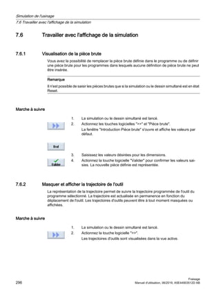 7.6 Travailler avec l'affichage de la simulation
7.6.1 Visualisation de la pièce brute
Vous avez la possibilité de remplacer la pièce brute définie dans le programme ou de définir
une pièce brute pour les programmes dans lesquels aucune définition de pièce brute ne peut
être insérée.
Remarque
Il n'est possible de saisir les pièces brutes que si la simulation ou le dessin simultané est en état
Reset.
Marche à suivre
1. La simulation ou le dessin simultané est lancé.
2. Actionnez les touches logicielles  et Pièce brute.
La fenêtre Introduction Pièce brute s'ouvre et affiche les valeurs par
défaut.
3. Saisissez les valeurs désirées pour les dimensions.
4. Actionnez la touche logicielle Valider pour confirmer les valeurs sai‐
sies. La nouvelle pièce définie est représentée.
7.6.2 Masquer et afficher la trajectoire de l'outil
La représentation de la trajectoire permet de suivre la trajectoire programmée de l'outil du
programme sélectionné. La trajectoire est actualisée en permanence en fonction du
déplacement de l'outil. Les trajectoires d'outils peuvent être à tout moment masquées ou
affichées.
Marche à suivre
1. La simulation ou le dessin simultané est lancé.
2. Actionnez la touche logicielle .
Les trajectoires d'outils sont visualisées dans la vue active.
Simulation de l'usinage
7.6 Travailler avec l'affichage de la simulation
Fraisage
296 Manuel d'utilisation, 06/2019, A5E44903512D AB
 