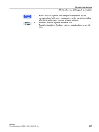 3. Activez la touche logicielle pour masquer les trajectoires d'outils.
Les trajectoires d'outils seront poursuivies en arrière plan et peuvent être
affichées en actionnant à nouveau la touche logicielle.
4. Actionnez la touche logicielle Effacer tr. outil.
Toutes les trajectoires d'outils enregistrées jusqu'à présent seront effa‐
cées.
Simulation de l'usinage
7.6 Travailler avec l'affichage de la simulation
Fraisage
Manuel d'utilisation, 06/2019, A5E44903512D AB 297
 