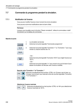7.7 Commande du programme pendant la simulation.
7.7.1 Modification de l'avance
Vous pouvez modifier l'avance à tout moment lors de la simulation.
Vous pouvez suivre les modifications dans la barre d'état.
Remarque
Lorsque vous travaillez avec la fonction Dessin simultané, utilisez le commutateur rotatif
(Correction) sur le tableau de commande.
Marche à suivre
1. La simulation est lancée
2. Actionnez la touche logicielle Commande programme.
3. Actionnez la touche logicielle Correction + ou Correction - pour aug‐
menter ou réduire l'avance de 5 %.
- OU -
Actionnez la touche logicielle Correction 100 % pour régler l'avance sur
100 %.
- OU -
Actionnez la touche logicielle  pour revenir à la vue de base et pour
laisser la simulation se dérouler avec l'avance modifiée.
Basculer entre Correction + et Correction -
Actionnez simultanément les touches CTRL et Curseur vers le bas ou
Curseur vers le haut pour basculer entre les touches logicielles Correction
+ et Correction -.
Sélectionner l'avance maximale
Actionnez simultanément sur les touches CTRL et M pour sélectionner
l'avance maximale de 120 %.
Simulation de l'usinage
7.7 Commande du programme pendant la simulation.
Fraisage
298 Manuel d'utilisation, 06/2019, A5E44903512D AB
 