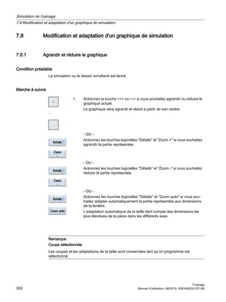 7.8 Modification et adaptation d'un graphique de simulation
7.8.1 Agrandir et réduire le graphique
Condition préalable
La simulation ou le dessin simultané est lancé.
Marche à suivre
...
1. Actionnez la touche + ou - si vous souhaitez agrandir ou réduire le
graphique actuel.
Le graphique sera agrandi et réduit à partir de son centre.
- OU -
Actionnez les touches logicielles Détails et Zoom + si vous souhaitez
agrandir la partie représentée.
- OU -
Actionnez les touches logicielles Détails et Zoom - si vous souhaitez
réduire la partie représentée.
- OU -
Actionnez les touches logicielles Détails et Zoom auto si vous sou‐
haitez adapter automatiquement la partie représentée aux dimensions
de la fenêtre.
L'adaptation automatique de la taille tient compte des dimensions les
plus étendues de la pièce dans les différents axes.
Remarque
Coupe sélectionnée
Les coupes et les adaptations de la taille sont conservées tant qu'un programme est
sélectionné.
Simulation de l'usinage
7.8 Modification et adaptation d'un graphique de simulation
Fraisage
300 Manuel d'utilisation, 06/2019, A5E44903512D AB
 