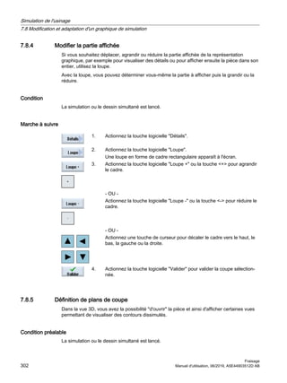 7.8.4 Modifier la partie affichée
Si vous souhaitez déplacer, agrandir ou réduire la partie affichée de la représentation
graphique, par exemple pour visualiser des détails ou pour afficher ensuite la pièce dans son
entier, utilisez la loupe.
Avec la loupe, vous pouvez déterminer vous-même la partie à afficher puis la grandir ou la
réduire.
Condition
La simulation ou le dessin simultané est lancé.
Marche à suivre
1. Actionnez la touche logicielle Détails.
2. Actionnez la touche logicielle Loupe.
Une loupe en forme de cadre rectangulaire apparaît à l'écran.
3. Actionnez la touche logicielle Loupe + ou la touche + pour agrandir
le cadre.
- OU -
Actionnez la touche logicielle Loupe - ou la touche - pour réduire le
cadre.
- OU -
Actionnez une touche de curseur pour décaler le cadre vers le haut, le
bas, la gauche ou la droite.
4. Actionnez la touche logicielle Valider pour valider la coupe sélection‐
née.
7.8.5 Définition de plans de coupe
Dans la vue 3D, vous avez la possibilité d'ouvrir la pièce et ainsi d'afficher certaines vues
permettant de visualiser des contours dissimulés.
Condition préalable
La simulation ou le dessin simultané est lancé.
Simulation de l'usinage
7.8 Modification et adaptation d'un graphique de simulation
Fraisage
302 Manuel d'utilisation, 06/2019, A5E44903512D AB
 