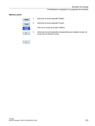 Marche à suivre
1. Actionnez la touche logicielle Détails.
2. Actionnez la touche logicielle Coupe.
Une vue en coupe de la pièce s'affiche.
…
3. Actionnez la touche logicielle correspondante pour déplacer le plan de
coupe dans la direction voulue.
Simulation de l'usinage
7.8 Modification et adaptation d'un graphique de simulation
Fraisage
Manuel d'utilisation, 06/2019, A5E44903512D AB 303
 