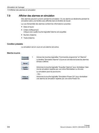 7.9 Afficher des alarmes en simulation
Des alarmes peuvent survenir pendant la simulation. Si une alarme se déclenche pendant la
simulation alors une fenêtre sera affichée dans la fenêtre de travail.
La vue d'ensemble des alarmes contient les informations suivantes :
● Date et heure
● Critère d'effacement
indique avec quelle touche logicielle l'alarme est acquittée
● Numéro d'alarme
● Texte d'alarme
Condition préalable
La simulation est en cours et une alarme est active.
Marche à suivre
1. Activez les touches logicielles Commande programme et Alarme.
La fenêtre Simulation Alarme s'ouvre et une liste de toutes les alarmes
émises s'affiche.
Actionnez la touche logicielle Acquitter l'alarme pour réinitialiser l'alar‐
me de simulation repérée par une icône Réinitialiser ou Annuler.
La simulation peut se poursuivre.
- OU -
Actionnez la touche logicielle Simulation Power On pour réinitialiser
une alarme de simulation repérée par une icône Power On.
Simulation de l'usinage
7.9 Afficher des alarmes en simulation
Fraisage
304 Manuel d'utilisation, 06/2019, A5E44903512D AB
 