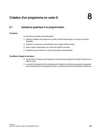 Création d'un programme en code G 8
8.1 Assistance graphique à la programmation
Fonctions
Les fonctions suivantes sont disponibles :
● Sélection d'étapes de programme (cycles) orientée technologie au moyen de touches
logicielles
● Fenêtres de saisie pour paramétrage avec images d'aide animées
● Aide en ligne contextuelle pour toutes les fenêtres de saisie
● Assistance pour la saisie du contour (processeur de géométrie)
Conditions d'appel et de retour
● Les fonctions G actives avant l'appel du cycle et le frame programmé restent maintenus au-
delà du cycle.
● La position de départ doit être accostée avant l'appel du cycle dans le programme appelant.
Les coordonnées sont à programmer dans un système direct de coordonnées cartésiennes.
Fraisage
Manuel d'utilisation, 06/2019, A5E44903512D AB 305
 