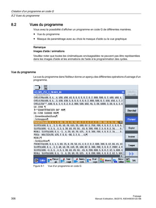 8.2 Vues du programme
Vous avez la possibilité d’afficher un programme en code G de différentes manières.
● Vue du programme
● Masque de paramétrage avec au choix le masque d'aide ou la vue graphique
Remarque
Images d'aide / animations
Veuillez noter que toutes les cinématiques envisageables ne peuvent pas être représentées
dans les images d'aide et les animations de l'aide à la programmation des cycles.
Vue du programme
La vue du programme dans l'éditeur donne un aperçu des différentes opérations d'usinage d'un
programme.
Figure 8-1 Vue d'un programme en code G
Création d'un programme en code G
8.2 Vues du programme
Fraisage
306 Manuel d'utilisation, 06/2019, A5E44903512D AB
 