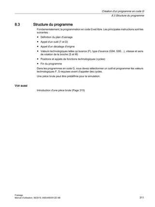 8.3 Structure du programme
Fondamentalement, la programmation en code G est libre. Les principales instructions sont les
suivantes :
● Définition du plan d'usinage
● Appel d'un outil (T et D)
● Appel d'un décalage d'origine
● Valeurs technologiques telles qu'avance (F), type d'avance (G94, G95…), vitesse et sens
de rotation de la broche (S et M)
● Positions et appels de fonctions technologiques (cycles)
● Fin du programme
Dans les programmes en code G, vous devez sélectionner un outil et programmer les valeurs
technologiques F, S requises avant d'appeler des cycles.
Une pièce brute peut être prédéfinie pour la simulation.
Voir aussi
Introduction d'une pièce brute (Page 315)
Création d'un programme en code G
8.3 Structure du programme
Fraisage
Manuel d'utilisation, 06/2019, A5E44903512D AB 311
 