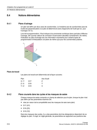 8.4 Notions élémentaires
8.4.1 Plans d'usinage
Un plan est défini par deux axes de coordonnées. Le troisième axe de coordonnées (axe de
l'outil) est perpendiculaire à ce plan et détermine le sens d'approche de l'outil (par ex. pour
l'usinage 2 D ½).
Lors de la programmation, il faut indiquer à la commande numérique dans quel plan s'effectue
l'usinage, afin que les valeurs de correction d'outil soient calculées correctement. De même,
l'indication du plan d'usinage est une information importante pour certains types de
programmation d'interpolation circulaire de même que pour les coordonnées polaires.
=

;
*
*
*
Plans de travail
Les plans de travail sont déterminés de la façon suivante :
Plan Axe d'outil
X / Y G17 Z
Z / X G18 Y
Y / Z G19 X
8.4.2 Plans courants dans les cycles et les masques de saisie
Chaque masque de saisie comporte un champ de sélection pour le plan, lorsque le plan n'est
pas défini par les paramètres machine CN.
● vide (en raison de la compatibilité avec les masques de saisi sans plan)
● G17 (XY)
● G18 (ZX)
● G19 (YZ)
Dans les masques des cycles, il y a des paramètres dont les désignations dépendent de ce
réglage du plan. Il s'agit, en règle générale, de paramètres se rapportant aux positions des
Création d'un programme en code G
8.4 Notions élémentaires
Fraisage
312 Manuel d'utilisation, 06/2019, A5E44903512D AB
 