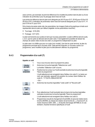 axes comme, par exemple, le point de référence d'un modèle de position dans le plan ou d'une
indication de profondeur pour le perçage dans l'axe de l'outil.
Les points de référence dans le plan sont désignés par X0 Y0 pour G17, Z0 X0 pour G18 et Y0
Z0 pour G19. L'indication de profondeur dans l'axe de l'outil est désignée par Z1 pour G17, Y1
pour G18 et X1 pour G19.
Si le champ de saisie reste vide, les paramètres, les images d'aide et le graphique à traits sont
représentés dans le plan par défaut (réglable via les paramètres machine) :
● Tournage : G18 (ZX)
● Fraisage : G17 (XY)
Le plan est transmis aux cycles en tant que nouveau paramètre. Le plan s'affiche dans le cycle,
c.-à-d. que le cycle se déroule dans le plan saisi. Il est également possible de laisser les
champs de saisie vides et ainsi de créer un programme indépendant du plan.
Le plan saisi n'a d'effet que pour ce cycle (non modal). Une fois le cycle terminé, le plan du
programme principal est à nouveau actif. Cela permet d'ajouter un nouveau cycle à un
programme, sans modifier le plan pour le déroulement ultérieur du programme.
8.4.3 Programmation d'un outil (T)
Appeler un outil
1. Vous vous trouvez dans le programme pièce.
2. Actionnez la touche logicielle Sélectionner outil.
La fenêtre Sélection outil s'ouvre.
3. Positionnez le curseur sur l'outil souhaité et actionnez la touche logicielle
Dans le programme.
L'outil sélectionné est enregistré dans l'éditeur de code G. Le texte sui‐
vant, par exemple, apparaît à la position du curseur dans l'éditeur de
code G : T=OUTIL EBAUCHE100
- OU -
4. Actionnez les touches logicielles Liste outils et Nouvel outil.
5. Puis sélectionnez l'outil souhaité dans la barre de touches logicielles
verticale et actionnez la touche logicielle Dans le programme.
L'outil sélectionné est enregistré dans l'éditeur de code G.
6. Programmez ensuite le changement d'outil (M6), le sens de rotation de la
broche (M3/M4), la vitesse de rotation de la broche (S...), l'avance (F), le
mode d'avance (G94, G95,...), le liquide d'arrosage (M7/M8) et, le cas
échéant, d'autres fonctions spécifiques à l'outil.
Création d'un programme en code G
8.4 Notions élémentaires
Fraisage
Manuel d'utilisation, 06/2019, A5E44903512D AB 313
 