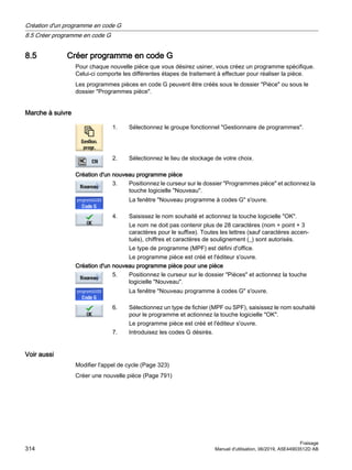 8.5 Créer programme en code G
Pour chaque nouvelle pièce que vous désirez usiner, vous créez un programme spécifique.
Celui-ci comporte les différentes étapes de traitement à effectuer pour réaliser la pièce.
Les programmes pièces en code G peuvent être créés sous le dossier Pièce ou sous le
dossier Programmes pièce.
Marche à suivre
1. Sélectionnez le groupe fonctionnel Gestionnaire de programmes.
2. Sélectionnez le lieu de stockage de votre choix.
Création d'un nouveau programme pièce
3. Positionnez le curseur sur le dossier Programmes pièce et actionnez la
touche logicielle Nouveau.
La fenêtre Nouveau programme à codes G s'ouvre.
4. Saisissez le nom souhaité et actionnez la touche logicielle OK.
Le nom ne doit pas contenir plus de 28 caractères (nom + point + 3
caractères pour le suffixe). Toutes les lettres (sauf caractères accen‐
tués), chiffres et caractères de soulignement (_) sont autorisés.
Le type de programme (MPF) est défini d'office.
Le programme pièce est créé et l'éditeur s'ouvre.
Création d'un nouveau programme pièce pour une pièce
5. Positionnez le curseur sur le dossier Pièces et actionnez la touche
logicielle Nouveau.
La fenêtre Nouveau programme à codes G s'ouvre.
6. Sélectionnez un type de fichier (MPF ou SPF), saisissez le nom souhaité
pour le programme et actionnez la touche logicielle OK.
Le programme pièce est créé et l'éditeur s'ouvre.
7. Introduisez les codes G désirés.
Voir aussi
Modifier l'appel de cycle (Page 323)
Créer une nouvelle pièce (Page 791)
Création d'un programme en code G
8.5 Créer programme en code G
Fraisage
314 Manuel d'utilisation, 06/2019, A5E44903512D AB
 