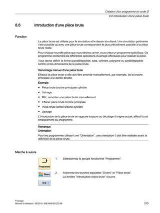 8.6 Introduction d'une pièce brute
Fonction
La pièce brute est utilisée pour la simulation et le dessin simultané. Une simulation pertinente
n'est possible qu'avec une pièce brute correspondant le plus précisément possible à la pièce
brute réelle.
Pour chaque nouvelle pièce que vous désirez usiner, vous créez un programme spécifique. Ce
programme contiendra les différentes opérations d'usinage effectuées pour réaliser la pièce.
Vous devez définir la forme (parallélépipède, tube, cylindre, polygone ou parallélépipède
centré) et les dimensions de la pièce brute.
Remontage manuel d'une pièce brute
Effacez la pièce brute si elle doit être amenée manuellement, par exemple, de la broche
principale à la contre-broche.
Exemple
● Pièce brute broche principale cylindre
● Usinage
● M0 ; remonter une pièce brute manuellement
● Effacer pièce brute broche principale
● Pièce brute contre-broche cylindre
● Usinage
L'introduction de la pièce brute se rapporte toujours au décalage d'origine actuel, effectif à cet
emplacement du programme.
Remarque
Orientation
Pour les programmes utilisant une Orientation, une orientation 0 doit être réalisée avant la
définition de la pièce brute.
Marche à suivre
1. Sélectionnez le groupe fonctionnel Programme.
2. Actionnez les touches logicielles Divers et Pièce brute.
La fenêtre Introduction pièce brute s'ouvre.
Création d'un programme en code G
8.6 Introduction d'une pièce brute
Fraisage
Manuel d'utilisation, 06/2019, A5E44903512D AB 315
 