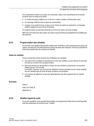 Si un paramètre contient une valeur non autorisée, celle-ci est caractérisée de la manière
suivante dans le masque de saisie :
● Le champ de saisie s'affiche sur un fond en couleur (couleur d'arrière-plan rose).
● Un message s'affiche dans la ligne de commentaire.
● Lorsque vous positionnez le curseur sur le champ de saisie du paramètre, le message
s'affiche également sous forme d'infobulle.
La programmation ne peut être terminée qu'une fois la valeur erronée corrigée.
Même lors de l'exécution des cycles, les valeurs de paramètres sont également surveillées par
des alarmes.
8.9.4 Programmation des variables
En principe, il est également possible d'utiliser des variables ou des expressions à la place de
valeurs numériques concrètes dans les champs de saisie des masques. Il est donc possible de
créer des programmes de manière très flexible.
Saisie de variables
Tenez compte des points suivants lors d'utilisation de variables :
● Les valeurs des variables et expressions ne sont pas vérifiées, car les valeurs ne sont pas
connues au moment de la programmation.
● Dans les champs qui demandent un texte, aucune variable ou expression ne peut être
utilisée (par ex. nom d'outil).
La fonction Gravure qui vous permet d'affecter le texte souhaité comme texte variable
via une variable dans la zone de texte constitue une exception.
● Les champs de sélection ne peuvent généralement pas être programmés de manière
variable.
Exemples
VAR_A
VAR_A+2*VAR_B
SIN(VAR_C)
8.9.5 Modifier l'appel de cycle
Vous avez appelé le cycle souhaité dans l'éditeur de programme à l'aide de la touche logicielle,
saisi les paramètres et confirmé avec Valider.
Création d'un programme en code G
8.9 Appel des fonctions technologiques
Fraisage
Manuel d'utilisation, 06/2019, A5E44903512D AB 323
 