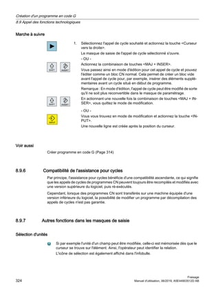 Marche à suivre
1. Sélectionnez l'appel de cycle souhaité et actionnez la touche Curseur
vers la droite.
Le masque de saisie de l'appel de cycle sélectionné s'ouvre.
- OU -
Actionnez la combinaison de touches MAJ + INSER.
Vous passez ainsi en mode d'édition pour cet appel de cycle et pouvez
l'éditer comme un bloc CN normal. Cela permet de créer un bloc vide
avant l'appel de cycle pour, par exemple, insérer des éléments supplé‐
mentaires avant un cycle situé en début de programme.
Remarque : En mode d'édition, l'appel de cycle peut être modifié de sorte
qu'il ne soit plus reconvertible dans le masque de paramétrage.
En actionnant une nouvelle fois la combinaison de touches MAJ + IN‐
SER, vous quittez le mode de modification.
- OU -
Vous vous trouvez en mode de modification et actionnez la touche IN‐
PUT.
Une nouvelle ligne est créée après la position du curseur.
Voir aussi
Créer programme en code G (Page 314)
8.9.6 Compatibilité de l'assistance pour cycles
Par principe, l'assistance pour cycles bénéficie d'une compatibilité ascendante, ce qui signifie
que les appels de cycles de programmes CN peuvent toujours être recompilés et modifiés avec
une version supérieure du logiciel, puis ré-exécutés.
Cependant, lorsque des programmes CN sont transférés sur une machine équipée d'une
version inférieure du logiciel, la possibilité de modifier un programme par décompilation des
appels de cycles n'est pas garantie.
8.9.7 Autres fonctions dans les masques de saisie
Sélection d'unités
Si par exemple l'unité d'un champ peut être modifiée, celle-ci est mémorisée dès que le
curseur se trouve sur l'élément. Ainsi, l'opérateur peut identifier la relation.
L'icône de sélection est également affiché dans l'infobulle.
Création d'un programme en code G
8.9 Appel des fonctions technologiques
Fraisage
324 Manuel d'utilisation, 06/2019, A5E44903512D AB
 