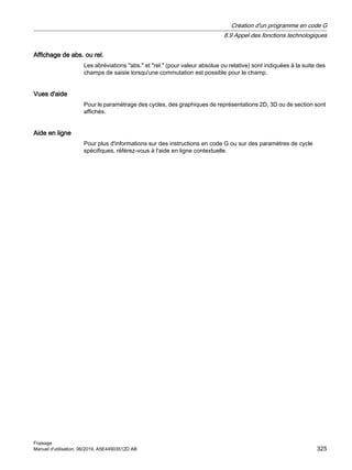 Affichage de abs. ou rel.
Les abréviations abs. et rel. (pour valeur absolue ou relative) sont indiquées à la suite des
champs de saisie lorsqu'une commutation est possible pour le champ.
Vues d'aide
Pour le paramétrage des cycles, des graphiques de représentations 2D, 3D ou de section sont
affichés.
Aide en ligne
Pour plus d'informations sur des instructions en code G ou sur des paramètres de cycle
spécifiques, référez-vous à l'aide en ligne contextuelle.
Création d'un programme en code G
8.9 Appel des fonctions technologiques
Fraisage
Manuel d'utilisation, 06/2019, A5E44903512D AB 325
 