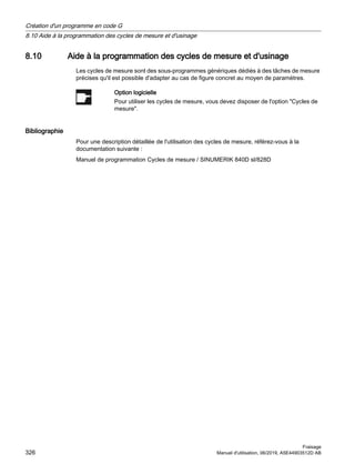 8.10 Aide à la programmation des cycles de mesure et d'usinage
Les cycles de mesure sont des sous-programmes génériques dédiés à des tâches de mesure
précises qu'il est possible d'adapter au cas de figure concret au moyen de paramètres.
Option logicielle
Pour utiliser les cycles de mesure, vous devez disposer de l'option Cycles de
mesure.
Bibliographie
Pour une description détaillée de l'utilisation des cycles de mesure, référez-vous à la
documentation suivante :
Manuel de programmation Cycles de mesure / SINUMERIK 840D sl/828D
Création d'un programme en code G
8.10 Aide à la programmation des cycles de mesure et d'usinage
Fraisage
326 Manuel d'utilisation, 06/2019, A5E44903512D AB
 
