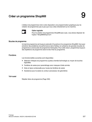 Créer un programme ShopMill 9
L'éditeur de programmes met à votre disposition une programmation graphique pour la
création de programmes pas à pas que vous créez directement sur la machine.
Option logicielle
Pour la création de programmes ShopMill pas à pas, vous devez disposer de
l'option ShopMill/ShopTurn.
Boucles de programme
Un test de programme est toujours exécuté à l'ouverture d'un programme ShopMill. Ceci peut
entraîner des problèmes de performance dans l'éditeur en présence de grandes boucles de
programme ou de boucles de programme imbriquées. Pour cette raison, programmez toujours
des répétitions de programme dans le bloc final du programme.
Fonctions
Les fonctionnalités suivantes sont disponibles :
● Sélection d'étapes de programme (cycles) orientée technologie au moyen de touches
logicielles
● Fenêtres de saisie pour paramétrage avec masques d'aide animés
● Aide en ligne contextuelle pour toutes les fenêtres de saisie
● Assistance pour la saisie du contour (processeur de géométrie)
Voir aussi
Répéter blocs de programme (Page 350)
Fraisage
Manuel d'utilisation, 06/2019, A5E44903512D AB 327
 