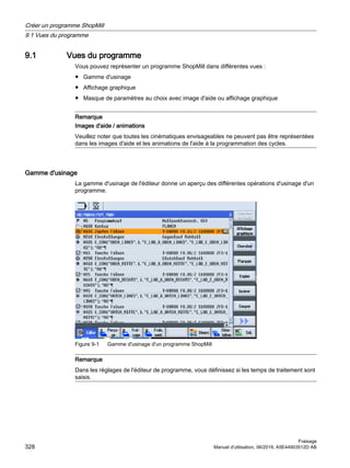 9.1 Vues du programme
Vous pouvez représenter un programme ShopMill dans différentes vues :
● Gamme d'usinage
● Affichage graphique
● Masque de paramètres au choix avec image d'aide ou affichage graphique
Remarque
Images d'aide / animations
Veuillez noter que toutes les cinématiques envisageables ne peuvent pas être représentées
dans les images d'aide et les animations de l'aide à la programmation des cycles.
Gamme d'usinage
La gamme d'usinage de l'éditeur donne un aperçu des différentes opérations d'usinage d'un
programme.
Figure 9-1 Gamme d'usinage d'un programme ShopMill
Remarque
Dans les réglages de l'éditeur de programme, vous définissez si les temps de traitement sont
saisis.
Créer un programme ShopMill
9.1 Vues du programme
Fraisage
328 Manuel d'utilisation, 06/2019, A5E44903512D AB
 