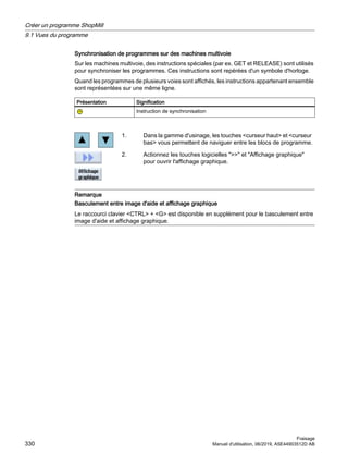 Synchronisation de programmes sur des machines multivoie
Sur les machines multivoie, des instructions spéciales (par ex. GET et RELEASE) sont utilisés
pour synchroniser les programmes. Ces instructions sont repérées d'un symbole d'horloge.
Quand les programmes de plusieurs voies sont affichés, les instructions appartenant ensemble
sont représentées sur une même ligne.
Présentation Signification
Instruction de synchronisation
1. Dans la gamme d'usinage, les touches curseur haut et curseur
bas vous permettent de naviguer entre les blocs de programme.
2. Actionnez les touches logicielles  et Affichage graphique
pour ouvrir l'affichage graphique.
Remarque
Basculement entre image d'aide et affichage graphique
Le raccourci clavier CTRL + G est disponible en supplément pour le basculement entre
image d'aide et affichage graphique.
Créer un programme ShopMill
9.1 Vues du programme
Fraisage
330 Manuel d'utilisation, 06/2019, A5E44903512D AB
 