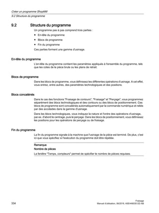 9.2 Structure du programme
Un programme pas à pas comprend trois parties :
● En-tête du programme
● Blocs de programme
● Fin du programme
Ces parties forment une gamme d'usinage.
En-tête du programme
L'en-tête du programme contient les paramètres appliqués à l'ensemble du programme, tels
que les cotes de la pièce brute ou les plans de retrait.
Blocs de programme
Dans les blocs de programme, vous définissez les différentes opérations d'usinage. A cet effet,
vous entrez, entre autres, des paramètres technologiques et des positions.
Blocs concaténés
Dans le cas des fonctions Fraisage de contours, Fraisage et Perçage, vous programmez
séparément des blocs technologiques et des contours ou des blocs de positionnement. Ces
blocs de programme sont concaténés automatiquement par la commande numérique et reliés
par des accolades dans la gamme d'usinage.
Dans les blocs technologiques, vous indiquez la nature et l'ordre des opérations d'usinage,
par ex. d'abord le centrage, puis le perçage. Dans les blocs de positionnement, vous définissez
les positions pour les opérations de perçage ou de fraisage.
Fin du programme
La fin du programme signale à la machine que l'usinage de la pièce est terminé. De plus, c'est
ici que vous spécifiez si l'exécution du programme doit être répétée.
Remarque
Nombre de pièces
La fenêtre Temps, compteurs permet de spécifier le nombre de pièces requises.
Créer un programme ShopMill
9.2 Structure du programme
Fraisage
334 Manuel d'utilisation, 06/2019, A5E44903512D AB
 