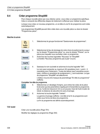 9.4 Créer programme ShopMill
Pour chaque nouvelle pièce que vous désirez usiner, vous créez un programme spécifique.
Celui-ci comporte les différentes étapes de traitement à effectuer pour réaliser la pièce.
Lorsque vous créez un nouveau programme, un en-tête et une fin de programme sont créés
automatiquement.
Les programmes ShopMill peuvent être créés dans une nouvelle pièce ou dans le dossier
Programmes pièce.
Marche à suivre
1. Sélectionnez le groupe fonctionnel Gestionnaire de programmes.
2. Sélectionnez le lieu de stockage de votre choix et positionnez le curseur
sur le dossier Programmes pièce ou, sous le dossier Pièces, sur la
pièce pour laquelle vous souhaitez créer un programme.
3. Actionnez les touches logicielles Nouveau et ShopMill.
La fenêtre Nouveau programme pas à pas s'ouvre.
4. Saisissez le nom souhaité et actionnez la touche logicielle OK.
Le nom peut comporter au maximum 28 caractères (nom + point + 3
caractères pour l'extension). Toutes les lettres (sauf caractères accen‐
tués), chiffres et caractères de soulignement (_) sont autorisés. Le type
de programme ShopMill est sélectionné.
L'éditeur s'ouvre et le masque de paramétrage En-tête du programme
s'affiche.
Compléter l'en-tête de programme
5. Sélectionnez un décalage d'origine, puis entrez les cotes de la pièce
brute ainsi que les paramètres s'appliquant à l'ensemble du programme,
par ex. l'unité de mesure en mm ou en pouces, l'axe de l'outil, le plan de
retrait, la distance de sécurité et le sens d'usinage.
6. Actionnez la touche logicielle Valider.
La gamme d'usinage s'affiche. L'en-tête et la fin du programme sont
créés sous forme de blocs de programme.
La fin du programme est définie automatiquement.
Voir aussi
Créer une nouvelle pièce (Page 791)
Modifier les réglages du programme (Page 354)
Créer un programme ShopMill
9.4 Créer programme ShopMill
Fraisage
338 Manuel d'utilisation, 06/2019, A5E44903512D AB
 