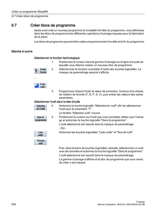 9.7 Créer blocs de programme
Après avoir créé un nouveau programme et complété l'en-tête du programme, vous définissez
dans les blocs de programme les différentes opérations d'usinage requises pour la fabrication
de la pièce.
Les blocs de programme peuvent être créés uniquement entre l'en-tête et la fin du programme.
Marche à suivre
Sélectionner la fonction technologique
1. Positionnez le curseur dans la gamme d'usinage sur la ligne à la suite de
laquelle vous désirez insérer un nouveau bloc de programme.
...
2. Sélectionnez la fonction souhaitée à l'aide des touches logicielles. Le
masque de paramétrage associé s'affiche.
3. Programmez d'abord l'outil, la valeur de correction, l'avance et la vitesse
de rotation de broche (T, D, F, S, V), puis entrez les valeurs des autres
paramètres.
Sélectionner l'outil dans la liste d'outils
4. Actionnez la touche logicielle Sélectionner outil afin de sélectionner
l'outil pour le paramètre T.
La fenêtre Sélection outil s'ouvre.
5. Positionnez le curseur sur l'outil que vous souhaitez utiliser pour l'usina‐
ge et actionnez la touche logicielle Dans le programme.
L'outil sélectionné est reporté dans le masque de paramétrage.
- OU -
Actionnez les touches logicielles Liste outils et Nouvel outil.
Puis, dans la barre de touches logicielles verticale, sélectionnez un outil
avec les données et actionnez la touche logicielle Dans le programme.
L'outil sélectionné est reporté dans le masque de paramétrage.
La gamme d'usinage s'affiche et le bloc de programme que vous venez
de créer y est marqué.
Créer un programme ShopMill
9.7 Créer blocs de programme
Fraisage
344 Manuel d'utilisation, 06/2019, A5E44903512D AB
 