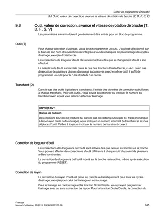 9.8 Outil, valeur de correction, avance et vitesse de rotation de broche (T,
D, F, S, V)
Les paramètres suivants doivent généralement être entrés pour un bloc de programme.
Outil (T)
Pour chaque opération d'usinage, vous devez programmer un outil. L'outil est sélectionné par
le biais de son nom et la sélection est intégrée à tous les masques de paramétrage des cycles
d'usinage, excepté droite/cercle.
Les corrections de longueur d'outil deviennent actives dès que le changement d'outil a été
effectué.
La sélection de l'outil est modale dans le cas des fonctions Droite/Cercle, c.-à-d. qu'en cas
d'exécution de plusieurs phases d'usinage successives avec le même outil, il suffit de
programmer un outil pour la 1ère droite/le 1er cercle.
Tranchant (D)
Dans le cas des outils à plusieurs tranchants, il existe des données de correction spécifiques
à chaque tranchant. Pour ces outils, vous devez sélectionner ou indiquer le numéro du
tranchant avec lequel vous désirez effectuer l'usinage.
IMPORTANT
Risque de collision
Des collisions peuvent se produire si, dans le cas de certains outils (par ex. fraise cylindrique
à lamer avec pilote ou foret étagé), vous indiquez un numéro incorrect de tranchant et si vous
déplacez l'outil. Veillez à toujours indiquer le numéro de tranchant correct.
Correction de longueur d'outil
Les corrections des longueurs de l'outil sont actives dès que celui-ci est monté sur la broche.
Vous pouvez affecter des correcteurs d'outil différents à chaque outil disposant de plusieurs
arêtes tranchantes.
La correction des longueurs de l'outil monté sur la broche reste active, même après exécution
du programme (RESET).
Correction de rayon
La correction du rayon d'outil est prise en compte automatiquement pour tous les cycles
d'usinage, excepté pour celui de fraisage en contournage.
Pour le fraisage en contournage et la fonction Droite/Cercle, vous pouvez programmer
l'usinage avec ou sans correction de rayon. Pour la fonction Droite/Cercle, la correction du
Créer un programme ShopMill
9.8 Outil, valeur de correction, avance et vitesse de rotation de broche (T, D, F, S, V)
Fraisage
Manuel d'utilisation, 06/2019, A5E44903512D AB 345
 