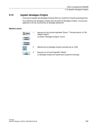 9.10 Appeler décalages d'origine
Vous pouvez appeler des décalages d'origine (G54, etc.) à partir de n'importe quel programme.
Vous définissez les décalages d'origine dans les listes de décalages d'origine. Vous pouvez
également y lire les coordonnées du décalage sélectionné.
Marche à suivre
1. Appuyez sur les touches logicielles Divers, Transformations et Dé‐
calage d'origine.
La fenêtre Décalage d'origine s'ouvre.
2. Sélectionnez le décalage d'origine souhaité (par ex. G54).
3. Appuyez sur la touche logicielle Valider.
Le décalage d'origine est reporté dans la gamme d'usinage.
Créer un programme ShopMill
9.10 Appeler décalages d'origine
Fraisage
Manuel d'utilisation, 06/2019, A5E44903512D AB 349
 