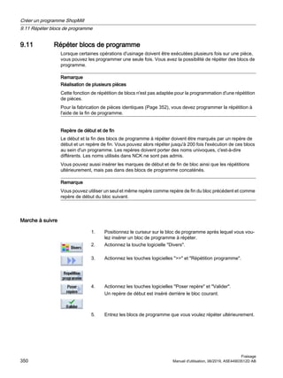 9.11 Répéter blocs de programme
Lorsque certaines opérations d'usinage doivent être exécutées plusieurs fois sur une pièce,
vous pouvez les programmer une seule fois. Vous avez la possibilité de répéter des blocs de
programme.
Remarque
Réalisation de plusieurs pièces
Cette fonction de répétition de blocs n'est pas adaptée pour la programmation d'une répétition
de pièces.
Pour la fabrication de pièces identiques (Page 352), vous devez programmer la répétition à
l'aide de la fin de programme.
Repère de début et de fin
Le début et la fin des blocs de programme à répéter doivent être marqués par un repère de
début et un repère de fin. Vous pouvez alors répéter jusqu'à 200 fois l'exécution de ces blocs
au sein d'un programme. Les repères doivent porter des noms univoques, c'est-à-dire
différents. Les noms utilisés dans NCK ne sont pas admis.
Vous pouvez aussi insérer les marques de début et de fin de bloc ainsi que les répétitions
ultérieurement, mais pas dans des blocs de programme concaténés.
Remarque
Vous pouvez utiliser un seul et même repère comme repère de fin du bloc précédent et comme
repère de début du bloc suivant.
Marche à suivre
1. Positionnez le curseur sur le bloc de programme après lequel vous vou‐
lez insérer un bloc de programme à répéter.
2. Actionnez la touche logicielle Divers.
3. Actionnez les touches logicielles  et Répétition programme.
4. Actionnez les touches logicielles Poser repère et Valider.
Un repère de début est inséré derrière le bloc courant.
5. Entrez les blocs de programme que vous voulez répéter ultérieurement.
Créer un programme ShopMill
9.11 Répéter blocs de programme
Fraisage
350 Manuel d'utilisation, 06/2019, A5E44903512D AB
 