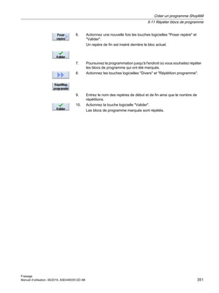 6. Actionnez une nouvelle fois les touches logicielles Poser repère et
Valider.
Un repère de fin est inséré derrière le bloc actuel.
7. Poursuivez la programmation jusqu'à l'endroit où vous souhaitez répéter
les blocs de programme qui ont été marqués.
8. Actionnez les touches logicielles Divers et Répétition programme.
9. Entrez le nom des repères de début et de fin ainsi que le nombre de
répétitions.
10. Actionnez la touche logicielle Valider.
Les blocs de programme marqués sont répétés.
Créer un programme ShopMill
9.11 Répéter blocs de programme
Fraisage
Manuel d'utilisation, 06/2019, A5E44903512D AB 351
 