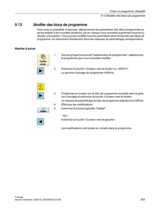 9.13 Modifer des blocs de programme
Vous avez la possibilité d'optimiser ultérieurement les paramètres des blocs programmés ou
de les adapter à de nouvelles situations, par ex. lorsque vous souhaitez augmenter l'avance ou
décaler une position. Vous pouvez modifier tous les paramètres dans l'ensemble des blocs de
programme, en intervenant directement dans les masques de paramétrage correspondants.
Marche à suivre
1. Dans le groupe fonctionnel Gestionnaire de programmes, sélectionnez
le programme que vous souhaitez modifier.
2. Actionnez la touche Curseur vers la droite ou INPUT.
La gamme d'usinage du programme s'affiche.
3. Positionnez le curseur sur le bloc de programme souhaité dans la gam‐
me d'usinage et actionnez la touche Curseur vers la droite.
Le masque de paramétrage du bloc de programme sélectionné s'affiche.
4. Effectuez les modifications.
5. Actionnez la touche logicielle Valider.
- OU -
Actionnez la touche Curseur vers la gauche.
Les modifications sont prises en compte dans le programme.
Créer un programme ShopMill
9.13 Modifer des blocs de programme
Fraisage
Manuel d'utilisation, 06/2019, A5E44903512D AB 353
 