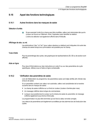 9.16 Appel des fonctions technologiques
9.16.1 Autres fonctions dans les masques de saisie
Sélection d'unités
Si par exemple l'unité d'un champ peut être modifiée, celle-ci est mémorisée dès que le
curseur se trouve sur l'élément. Ainsi, l'opérateur peut identifier la relation.
L'icône de sélection est également affiché dans l'infobulle.
Affichage de abs. ou rel.
Les abréviations abs. et rel. (pour valeur absolue ou relative) sont indiquées à la suite des
champs de saisie lorsqu'une commutation est possible pour le champ.
Vues d'aide
Pour le paramétrage des cycles, des graphiques de représentations 2D, 3D ou de section sont
affichés.
Aide en ligne
Pour plus d'informations sur des instructions en code G ou sur des paramètres de cycle
spécifiques, référez-vous à l'aide en ligne contextuelle.
9.16.2 Vérification des paramètres de saisie
Lors de l'élaboration du programme, les paramètres saisis sont déjà vérifiés afin d'éviter des
erreurs de saisie.
Si un paramètre contient une valeur non autorisée, celle-ci est caractérisée de la manière
suivante dans le masque de saisie :
● Le champ de saisie s'affiche sur un fond en couleur (couleur d'arrière-plan rose).
● Un message s'affiche dans la ligne de commentaire.
● Lorsque vous positionnez le curseur sur le champ de saisie du paramètre, le message
s'affiche également sous forme d'info-bulle.
La programmation ne peut être terminée qu'une fois la valeur erronée corrigée.
Les valeurs de paramètres sont également surveillées par des alarmes lors de l'exécution des
cycles.
Créer un programme ShopMill
9.16 Appel des fonctions technologiques
Fraisage
Manuel d'utilisation, 06/2019, A5E44903512D AB 361
 