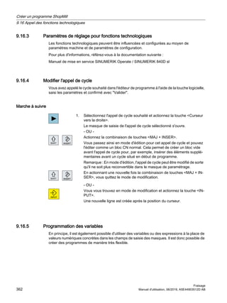9.16.3 Paramètres de réglage pour fonctions technologiques
Les fonctions technologiques peuvent être influencées et configurées au moyen de
paramètres machine et de paramètres de configuration.
Pour plus d'informations, référez-vous à la documentation suivante :
Manuel de mise en service SINUMERIK Operate / SINUMERIK 840D sl
9.16.4 Modifier l'appel de cycle
Vous avez appelé le cycle souhaité dans l'éditeur de programme à l'aide de la touche logicielle,
saisi les paramètres et confirmé avec Valider.
Marche à suivre
1. Sélectionnez l'appel de cycle souhaité et actionnez la touche Curseur
vers la droite.
Le masque de saisie de l'appel de cycle sélectionné s'ouvre.
- OU -
Actionnez la combinaison de touches MAJ + INSER.
Vous passez ainsi en mode d'édition pour cet appel de cycle et pouvez
l'éditer comme un bloc CN normal. Cela permet de créer un bloc vide
avant l'appel de cycle pour, par exemple, insérer des éléments supplé‐
mentaires avant un cycle situé en début de programme.
Remarque : En mode d'édition, l'appel de cycle peut être modifié de sorte
qu'il ne soit plus reconvertible dans le masque de paramétrage.
En actionnant une nouvelle fois la combinaison de touches MAJ + IN‐
SER, vous quittez le mode de modification.
- OU -
Vous vous trouvez en mode de modification et actionnez la touche IN‐
PUT.
Une nouvelle ligne est créée après la position du curseur.
9.16.5 Programmation des variables
En principe, il est également possible d'utiliser des variables ou des expressions à la place de
valeurs numériques concrètes dans les champs de saisie des masques. Il est donc possible de
créer des programmes de manière très flexible.
Créer un programme ShopMill
9.16 Appel des fonctions technologiques
Fraisage
362 Manuel d'utilisation, 06/2019, A5E44903512D AB
 