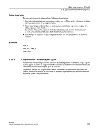 Saisie de variables
Tenir compte des points suivants lors d'utilisation de variables :
● Les valeurs des variables et expressions ne sont pas vérifiées, car les valeurs ne sont pas
connues au moment de la programmation.
● Dans les champs qui demandent un texte, aucune variable ou expression ne peut être
utilisée (par ex. nom d'outil).
La fonction Gravure qui permet d'affecter le texte souhaité comme texte variable
à l'aide une variable dans la zone de texte constitue une exception.
● Les champs de sélection ne peuvent généralement pas être programmés de manière
variable.
Exemples
VAR_A
VAR_A+2*VAR_B
SIN(VAR_C)
9.16.6 Compatibilité de l'assistance pour cycles
Par principe, l'assistance pour cycles bénéficie d'une compatibilité ascendante, ce qui signifie
que les appels de cycles de programmes CN peuvent toujours être recompilés et modifiés avec
une version supérieure du logiciel, puis ré-exécutés.
Cependant, lorsque des programmes CN sont transférés sur une machine équipée d'une
version inférieure du logiciel, la possibilité de modifier un programme par décompilation des
appels de cycles n'est pas garantie.
Créer un programme ShopMill
9.16 Appel des fonctions technologiques
Fraisage
Manuel d'utilisation, 06/2019, A5E44903512D AB 363
 