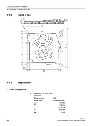 9.18.1 Plan de la pièce

5


5


5






R

5



r
5
r
5


5


5
5








;















    

6WDUWSXQNW
7LHIH
9.18.2 Programmation
1. En-tête du programme
1. Déterminez la pièce brute.
Unité mm
Décal. origine G54
Pièce brute Parallélépipède
X0 -2.5 abs
Y0 -2.5 abs
X1 182.5 abs
Y1 182.5 abs
ZA 1 abs
Créer un programme ShopMill
9.18 Exemple d'usinage standard
Fraisage
366 Manuel d'utilisation, 06/2019, A5E44903512D AB
 