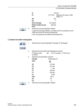 ZI -50 abs
PL G17 (XY) Sélection de niveau, si MD
52005 = 0
RP 100
SC 1
Sens d'usinage En avalant
Retrait modèle de posi‐
tions
optimisé
2. Actionnez la touche logicielle Valider.
La gamme d'usinage s'affiche. L'en-tête et la fin du programme sont
créés sous forme de blocs de programme.
La fin du programme est définie automatiquement.
2. Surfacer le tourillon rectangulaire
1. Actionnez les touches logicielles Fraisage et Surfaçage.
2. Saisissez les paramètres technologiques suivants :
T Fraise à surfa‐
ce_80mm
D1 F 0,10 mm/dent V 750 m/min
3. Saisissez les paramètres suivants :
Usinage Ebauchage (∇)
Sens
X0 -2.5 abs
Y0 -2.5 abs
Z0 1 abs
X1 185 abs
Y1 185 abs
Z1 0 abs
DXY 80 %
DZ 2.0
UZ 0
4. Actionnez la touche logicielle Valider.
Créer un programme ShopMill
9.18 Exemple d'usinage standard
Fraisage
Manuel d'utilisation, 06/2019, A5E44903512D AB 367
 