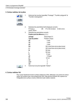 3. Contour extérieur de la pièce
1. Actionnez les touches logicielles Fraisage, Tourillon polygonal et
Tourillon rectangulaire.
2. Saisissez les paramètres technologiques suivants :
T Fraise à
queue_20mm
D1 F 0,140 mm/dent V 240 m/min
3. Saisissez les paramètres suivants :
Position point de référence
Usinage Ebauchage (∇)
Type de position Position unique
X0 0 abs
Y0 0 abs
Z0 0 abs
W1 185 (cote fictive de la pièce brute)
L1 185 (cote fictive de la pièce brute)
W 180 abs
L 180 abs
R 10 abs
α0 0 Degré
Z1 20 rel
DZ 5
UXY 0
UZ 0
4. Actionnez la touche logicielle Valider.
4. Contour extérieur îlot
Pour usiner facilement toute la surface extérieure à l'îlot, définissez une poche de contour
autour de la pièce brute, puis programmez l'îlot. Cela permet d'enlever les copeaux sur
l'intégralité de la surface, et ainsi, d'éliminer toute matière restante.
Créer un programme ShopMill
9.18 Exemple d'usinage standard
Fraisage
368 Manuel d'utilisation, 06/2019, A5E44903512D AB
 