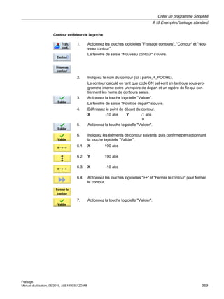 Contour extérieur de la poche
1. Actionnez les touches logicielles Fraisage contours, Contour et Nou‐
veau contour.
La fenêtre de saisie Nouveau contour s'ouvre.
2. Indiquez le nom du contour (ici : partie_4_POCHE).
Le contour calculé en tant que code CN est écrit en tant que sous-pro‐
gramme interne entre un repère de départ et un repère de fin qui con‐
tiennent les noms de contours saisis.
3. Actionnez la touche logicielle Valider.
La fenêtre de saisie Point de départ s'ouvre.
4. Définissez le point de départ du contour.
X -10 abs Y -1
0
abs
5. Actionnez la touche logicielle Valider.
6. Indiquez les éléments de contour suivants, puis confirmez en actionnant
la touche logicielle Valider.
6.1. X 190 abs
6.2. Y 190 abs
6.3. X -10 abs
6.4. Actionnez les touches logicielles  et Fermer le contour pour fermer
le contour.
7. Actionnez la touche logicielle Valider.
Créer un programme ShopMill
9.18 Exemple d'usinage standard
Fraisage
Manuel d'utilisation, 06/2019, A5E44903512D AB 369
 
