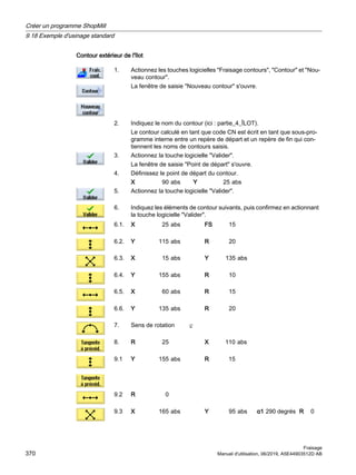 Contour extérieur de l'îlot
1. Actionnez les touches logicielles Fraisage contours, Contour et Nou‐
veau contour.
La fenêtre de saisie Nouveau contour s'ouvre.
2. Indiquez le nom du contour (ici : partie_4_ÎLOT).
Le contour calculé en tant que code CN est écrit en tant que sous-pro‐
gramme interne entre un repère de départ et un repère de fin qui con‐
tiennent les noms de contours saisis.
3. Actionnez la touche logicielle Valider.
La fenêtre de saisie Point de départ s'ouvre.
4. Définissez le point de départ du contour.
X 90 abs Y 25 abs
5. Actionnez la touche logicielle Valider.
6. Indiquez les éléments de contour suivants, puis confirmez en actionnant
la touche logicielle Valider.
6.1. X 25 abs FS 15
6.2. Y 115 abs R 20
6.3. X 15 abs Y 135 abs
6.4. Y 155 abs R 10
6.5. X 60 abs R 15
6.6. Y 135 abs R 20
7. Sens de rotation
8. R 25 X 110 abs
9.1 Y 155 abs R 15
9.2 R 0
9.3 X 165 abs Y 95 abs α1 290 degrés R 0
Créer un programme ShopMill
9.18 Exemple d'usinage standard
Fraisage
370 Manuel d'utilisation, 06/2019, A5E44903512D AB
 