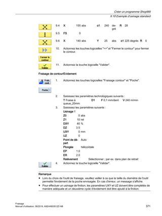 9.4 X 155 abs α1 240 de‐
gré
R 28
9.5 FS 0
9.6 X 140 abs Y 25 abs α1 225 degrés R 0
10. Actionnez les touches logicielles  et Fermer le contour pour fermer
le contour.
11. Actionnez la touche logicielle Valider.
Fraisage de contour/Evidement
1. Actionnez les touches logicielles Fraisage contour et Poche.
2. Saisissez les paramètres technologiques suivants :
T Fraise à
queue_20mm
D1 F 0,1 mm/dent V 240 m/min
3. Saisissez les paramètres suivants :
Usinage ∇
Z0 0 abs
Z1 10 rel
DXY 40 %
DZ 3.5
UXY 0 mm
UZ 0
Point de dé‐
part
Auto
Plongée hélicoïdale
EP 1.0
ER 2.0
Relèvement Sélectionner ; par ex. dans plan de retrait
4. Actionnez la touche logicielle Valider.
Remarque
● Lors du choix de l'outil de fraisage, veuillez veiller à ce que la taille du diamètre de l'outil
permette l'évidement de la poche envisagée. En cas d'erreur, un message s'affiche.
● Pour effectuer un usinage de finition, les paramètres UXY et UZ doivent être complétés de
manière adéquate et un deuxième cycle d'évidement doit être ajouté à la finition.
Créer un programme ShopMill
9.18 Exemple d'usinage standard
Fraisage
Manuel d'utilisation, 06/2019, A5E44903512D AB 371
 