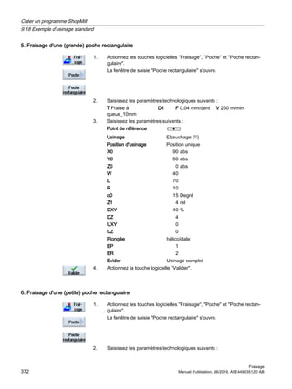 5. Fraisage d'une (grande) poche rectangulaire
1. Actionnez les touches logicielles Fraisage, Poche et Poche rectan‐
gulaire.
La fenêtre de saisie Poche rectangulaire s'ouvre.
2. Saisissez les paramètres technologiques suivants :
T Fraise à
queue_10mm
D1 F 0,04 mm/dent V 260 m/min
3. Saisissez les paramètres suivants :
Point de référence
Usinage Ebauchage (∇)
Position d'usinage Position unique
X0 90 abs
Y0 60 abs
Z0 0 abs
W 40
L 70
R 10
α0 15 Degré
Z1 4 rel
DXY 40 %
DZ 4
UXY 0
UZ 0
Plongée hélicoïdale
EP 1
ER 2
Evider Usinage complet
4. Actionnez la touche logicielle Valider.
6. Fraisage d'une (petite) poche rectangulaire
1. Actionnez les touches logicielles Fraisage, Poche et Poche rectan‐
gulaire.
La fenêtre de saisie Poche rectangulaire s'ouvre.
2. Saisissez les paramètres technologiques suivants :
Créer un programme ShopMill
9.18 Exemple d'usinage standard
Fraisage
372 Manuel d'utilisation, 06/2019, A5E44903512D AB
 