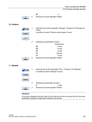 DT 0
4. Actionnez la touche logicielle Valider.
10. Positions
1. Actionnez les touches logicielles Perçage, Positions et Perçage Po‐
sitions.
La fenêtre de saisie Positions quelconques s'ouvre.
2. Saisissez les paramètres suivants :
cartésiennes
Z0 -10 abs
X0 15 abs
Y0 15 abs
X1 165 abs
Y1 15 abs
3. Actionnez la touche logicielle Valider.
11. Obstacle
1. Actionnez les touches logicielles Perç., Positions et Obstacle.
La fenêtre de saisie Obstacle s'ouvre.
2. Saisissez les paramètres suivants :
Z 2 abs
3. Actionnez la touche logicielle Valider.
Remarque
Si ce cycle d'obstacle n'est pas inséré, le foret viole le coin droit du contour de l'îlot. Une autre
possibilité consisterait à augmenter la distance de sécurité.
Créer un programme ShopMill
9.18 Exemple d'usinage standard
Fraisage
Manuel d'utilisation, 06/2019, A5E44903512D AB 375
 