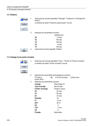 12. Positions
1. Actionnez les touches logicielles Perçage, Positions et Perçage Po‐
sitions.
La fenêtre de saisie Positions quelconques s'ouvre.
2. Saisissez les paramètres suivants :
cartésiennes
Z0 -10 abs
X2 165 abs
Y2 165 abs
X3 15 abs
Y3 165 abs
3. Actionnez la touche logicielle Valider.
13. Fraisage d'une poche circulaire
1. Actionnez les touches logicielles Frais., Poche et Poche circulaire.
La fenêtre de saisie Poche circulaire s'ouvre.
2. Saisissez les paramètres technologiques suivants :
T Fraise à
queue_8mm
D1 F 0,018 mm/dent V 230 m/min
3. Saisissez les paramètres suivants :
Usinage Ebauchage (∇)
Type d'usinage dans le plan
Position d'usinage Position unique
X0 85 abs
Y0 135 abs
Z0 -10 abs
Diamètre 30
Z1 12 rel
DXY 40 %
DZ 5
UXY 0 mm
UZ 0
Plongée hélicoïdale
Créer un programme ShopMill
9.18 Exemple d'usinage standard
Fraisage
376 Manuel d'utilisation, 06/2019, A5E44903512D AB
 